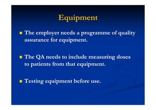 Equipment
The employer needs a programme of quality
assurance for equipment.
The QA needs to include measuring doses
to patients from that equipment.
Testing equipment before use.
 