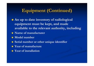 Equipment (Continued)
An up to date inventory of radiological
equipment must be kept, and made
available to the relevant authority, including
Name of manufacturer
Model number
Serial number or other unique identifier
Year of manufacture
Year of installation
 