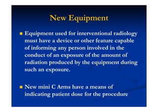 New Equipment
Equipment used for interventional radiology
must have a device or other feature capable
of informing any person involved in the
conduct of an exposure of the amount of
radiation produced by the equipment during
such an exposure.
New mini C Arms have a means of
indicating patient dose for the procedure
 