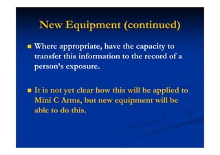 New Equipment (continued)
Where appropriate, have the capacity to
transfer this information to the record of a
person’s exposure.
It is not yet clear how this will be applied to
Mini C Arms, but new equipment will be
able to do this.
 