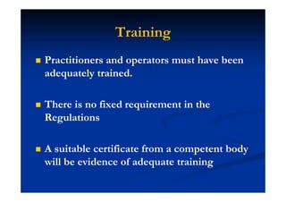 Training
Practitioners and operators must have been
adequately trained.
There is no fixed requirement in the
Regulations
A suitable certificate from a competent body
will be evidence of adequate training
 