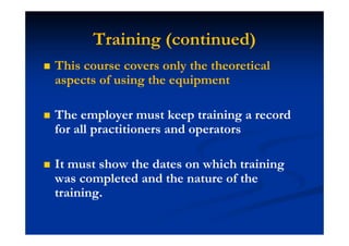 Training (continued)
This course covers only the theoretical
aspects of using the equipment
The employer must keep training a record
for all practitioners and operators
It must show the dates on which training
was completed and the nature of the
training.
 