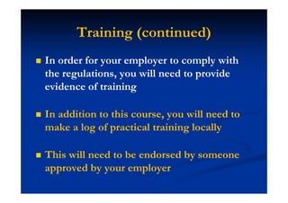 Training (continued)
In order for your employer to comply with
the regulations, you will need to provide
evidence of training
In addition to this course, you will need to
make a log of practical training locally
This will need to be endorsed by someone
approved by your employer
 