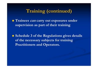 Training (continued)
Trainees can carry out exposures under
supervision as part of their training
Schedule 3 of the Regulations gives details
of the necessary subjects for training
Practitioners and Operators.
 