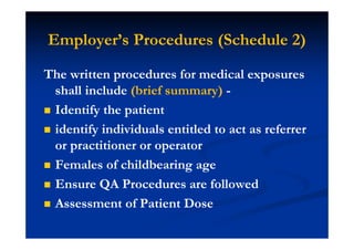 Employer’s Procedures (Schedule 2)
The written procedures for medical exposures
shall include (brief summary) -
Identify the patient
identify individuals entitled to act as referrer
or practitioner or operator
Females of childbearing age
Ensure QA Procedures are followed
Assessment of Patient Dose
 