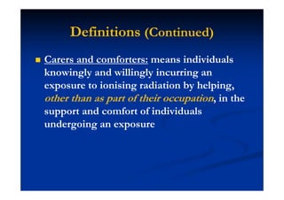 Definitions (Continued)
Carers and comforters: means individuals
knowingly and willingly incurring an
exposure to ionising radiation by helping,
other than as part of their occupation, in the
support and comfort of individuals
undergoing an exposure
 