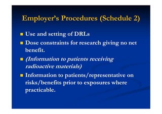 Employer’s Procedures (Schedule 2)
Use and setting of DRLs
Dose constraints for research giving no net
benefit.
(Information to patients receiving
radioactive materials)
Information to patients/representative on
risks/benefits prior to exposures where
practicable.
 