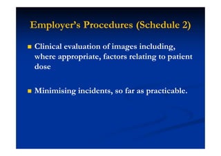 Employer’s Procedures (Schedule 2)
Clinical evaluation of images including,
where appropriate, factors relating to patient
dose
Minimising incidents, so far as practicable.
 