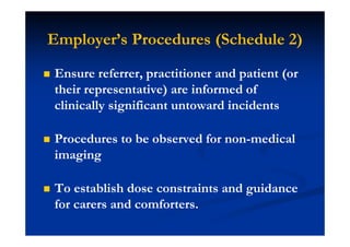Employer’s Procedures (Schedule 2)
Ensure referrer, practitioner and patient (or
their representative) are informed of
clinically significant untoward incidents
Procedures to be observed for non-medical
imaging
To establish dose constraints and guidance
for carers and comforters.
 