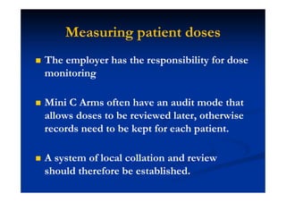 Measuring patient doses
The employer has the responsibility for dose
monitoring
Mini C Arms often have an audit mode that
allows doses to be reviewed later, otherwise
records need to be kept for each patient.
A system of local collation and review
should therefore be established.
 