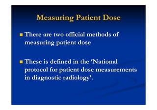 Measuring Patient Dose
There are two official methods of
measuring patient dose
These is defined in the ‘National
protocol for patient dose measurements
in diagnostic radiology’.
 