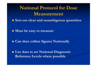National Protocol for Dose
Measurement
Sets out clear and unambiguous quantities
Must be easy to measure
Can then collate figures Nationally
Use data to set National Diagnostic
Reference Levels where possible
 