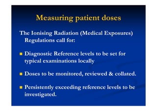 Measuring patient doses
The Ionising Radiation (Medical Exposures)
Regulations call for:
Diagnostic Reference levels to be set for
typical examinations locally
Doses to be monitored, reviewed & collated.
Persistently exceeding reference levels to be
investigated.
 