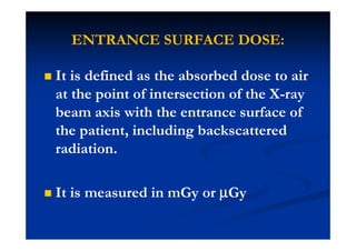 ENTRANCE SURFACE DOSE:
It is defined as the absorbed dose to air
at the point of intersection of the X-ray
beam axis with the entrance surface of
the patient, including backscattered
radiation.
It is measured in mGy or µµµµGy
 
