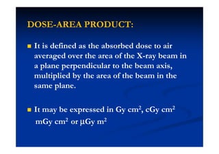 DOSE-AREA PRODUCT:
It is defined as the absorbed dose to air
averaged over the area of the X-ray beam in
a plane perpendicular to the beam axis,
multiplied by the area of the beam in the
same plane.
It may be expressed in Gy cm2, cGy cm2
mGy cm2 or µµµµGy m2
 