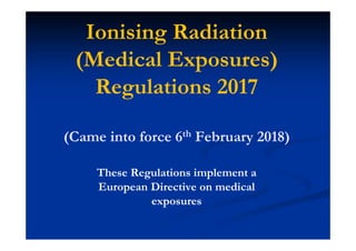 Ionising Radiation
(Medical Exposures)
Regulations 2017
(Came into force 6th February 2018)
These Regulations implement a
European Directive on medical
exposures
 