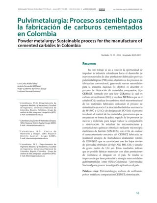 55
Informador Técnico (Colombia) 81(1) Enero - Junio 2017: 55-65 ISSN 0122-056X │ e-ISSN 2256-5035 doi: http://doi.org/10.23850/22565035.720
Pulvimetalurgia: Proceso sostenible para
la fabricación de carburos cementados
en Colombia
Recibido: 15- 11 - 2016 Aceptado: 20-05-2017
Powder metalurgy: Sustainable process for the manufacture of
cemented carbides In Colombia
Luis Carlos Ardila Téllez1
Andrés Fernando Gil Plazas2
Víctor Guillermo Barrientos Sossa3
Liz Karen Herrera Quintero4
1 	
Colombiano. Ph.D. Departamento de
Ingeniería Mecánica y Mecatrónica. Facultad
de Ingeniería. Universidad Nacional de
Colombia. Bogotá, Colombia. Grupo de
análisis de falla, integridad y superficie (AFIS).
E-mail. lcardilat@unal.edu.co.
2	
Colombiano,Ing.CentrodeMaterialesyEnsayos.
SENA. Regional Distrito Capital. Grupo GIMES.
E-mail. aisisae@misena.edu.co.
3	
C o l o m b i a n o . M . S c . C e n t r o d e
Materiales y Ensayos. SENA. Regional
D i s t r i t o C a p i t a l . G r u p o G I M E S .
E-mail. vbarrientos@misena.edu.co.
4	
Colombiana. Ph.D . Departamento de
Ingeniería Mecánica y Mecatrónica. Facultad
de Ingeniería. Universidad Nacional de
Colombia. Bogotá, Colombia. Grupo de
análisis de falla, integridad y superficie (AFIS).
E-mail. lkherreraq@unal.edu.co.
Resumen
En este trabajo se da a conocer la oportunidad de
impulsar la industria colombiana hacia el desarrollo de
nuevos materiales de altas prestaciones fabricados por vías
pulvimetalúrgicas (PM) como alternativa a los procesos de
fabricación convencional, generando nuevas necesidades
para la industria nacional. El objetivo es describir el
proceso de fabricación de materiales compuestos, tipo
CERMET, formado por una fase CERámica la cual es
carburo de wolframio (WC) y una fase METálica que es el
cobalto (Co) y analizar los cambios a nivel microestructural
de los materiales fabricados utilizando el proceso de
sinterización en vacío. La aleación diseñada fue una mezcla
de 88%WC y 12%Co de designación ISO K40; el proceso
involucró el control de los materiales precursores que se
encuentran en forma de polvo, seguido de los procesos de
mezcla y molienda, para luego realizar la compactación
y sinterización. Se estudian las microestructuras y
composiciones químicas obtenidas mediante microscopía
electrónica de barrido (SEM-EDS); con el fin de evaluar
el comportamiento mecánico del CERMET fabricado, se
realizaron ensayos de microdureza alcanzando valores
de 1289HV0.5 que se correlaciona con los bajos niveles
de porosidad obtenidos de tipo A02, B00, C00, y tamaño
de grano medio de 1,14 μm. Estos resultados indican
que es posible fabricar materiales con altas prestaciones
de resistencia al desgaste en el país. Se resalta la
importancia que tiene potenciar la sinergia entre entidades
gubernamentales como SENA-Colciencias –Universidad
Nacional para generar investigación aplicada en el país.
Palabras clave: Pulvimetalurgia; carburo de wolframio;
polvos metálicos; compactación CERMET; sinterización.
 