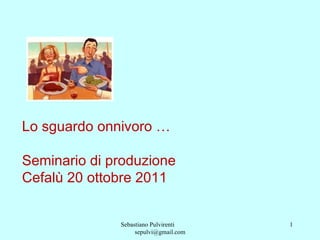 Sebastiano Pulvirenti  [email_address] Lo sguardo onnivoro …  Seminario di produzione Cefalù 20 ottobre 2011 