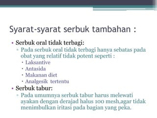 Syarat-syarat serbuk tambahan : 
• Serbuk oral tidak terbagi: 
▫ Pada serbuk oral tidak terbagi hanya sebatas pada 
obat yang relatif tidak potent seperti : 
 Laksantive 
 Antasida 
 Makanan diet 
 Analgesik tertentu 
• Serbuk tabur: 
▫ Pada umumnya serbuk tabur harus melewati 
ayakan dengan derajad halus 100 mesh,agar tidak 
menimbulkan iritasi pada bagian yang peka. 
 