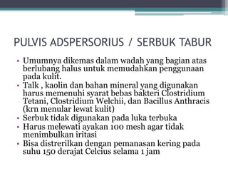 PULVIS ADSPERSORIUS / SERBUK TABUR 
• Umumnya dikemas dalam wadah yang bagian atas 
berlubang halus untuk memudahkan penggunaan 
pada kulit. 
• Talk , kaolin dan bahan mineral yang digunakan 
harus memenuhi syarat bebas bakteri Clostridium 
Tetani, Clostridium Welchii, dan Bacillus Anthracis 
(krn menular lewat kulit) 
• Serbuk tidak digunakan pada luka terbuka 
• Harus melewati ayakan 100 mesh agar tidak 
menimbulkan iritasi 
• Bisa distrerilkan dengan pemanasan kering pada 
suhu 150 derajat Celcius selama 1 jam 
 