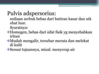 Pulvis adspersorius: 
sediaan serbuk bebas dari butiran kasar dan utk 
obat luar. 
Syaratnya: 
Homogen, bebas dari sifat fisik yg menyebabkan 
iritasi 
Mudah mengalir, tersebar merata dan melekat 
di kulit 
Sesuai tujuannya, misal: menyerap air 
 