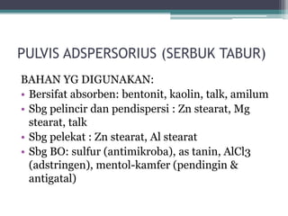 PULVIS ADSPERSORIUS (SERBUK TABUR) 
BAHAN YG DIGUNAKAN: 
• Bersifat absorben: bentonit, kaolin, talk, amilum 
• Sbg pelincir dan pendispersi : Zn stearat, Mg 
stearat, talk 
• Sbg pelekat : Zn stearat, Al stearat 
• Sbg BO: sulfur (antimikroba), as tanin, AlCl3 
(adstringen), mentol-kamfer (pendingin & 
antigatal) 
 