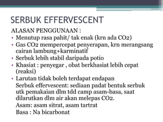 SERBUK EFFERVESCENT 
ALASAN PENGGUNAAN : 
• Menutup rasa pahit/ tak enak (krn ada CO2) 
• Gas CO2 mempercepat penyerapan, krn merangsang 
cairan lambung+karminatif 
• Serbuk lebih stabil daripada potio 
• Khasiat : penyegar , obat berkhasiat lebih cepat 
(reaksi) 
• Larutan tidak boleh terdapat endapan 
Serbuk effervescent: sediaan padat bentuk serbuk 
utk pemakaian dlm tdd camp asam-basa, saat 
dilarutkan dlm air akan melepas CO2. 
Asam: asam sitrat, asam tartrat 
Basa : Na bicarbonat 
 