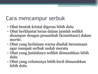 Cara mencampur serbuk 
• Obat bentuk kristal digerus lebih dulu 
• Obat berkhasiat keras dalam jumlah sedikit 
dicampur dengan penambah (konstituen) dalam 
mortir. 
• Obat yang berlainan warna diaduk bersamaan 
agar nampak serbuk sudah merata 
• Obat yang jumlahnya sedikit dimasukkan lebih 
dulu 
• Obat yang volumenya lebih kecil dimasukkan 
lebih dulu 
 