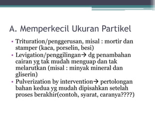 A. Memperkecil Ukuran Partikel 
• Trituration/penggerusan, misal : mortir dan 
stamper (kaca, porselin, besi) 
• Levigation/penggilingan dg penambahan 
cairan yg tak mudah menguap dan tak 
melarutkan (misal : minyak mineral dan 
gliserin) 
• Pulverization by intervention pertolongan 
bahan kedua yg mudah dipisahkan setelah 
proses berakhir(contoh, syarat, caranya????) 
 