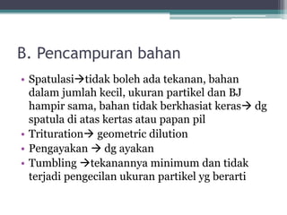 B. Pencampuran bahan 
• Spatulasitidak boleh ada tekanan, bahan 
dalam jumlah kecil, ukuran partikel dan BJ 
hampir sama, bahan tidak berkhasiat keras dg 
spatula di atas kertas atau papan pil 
• Trituration geometric dilution 
• Pengayakan  dg ayakan 
• Tumbling tekanannya minimum dan tidak 
terjadi pengecilan ukuran partikel yg berarti 
 