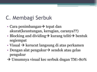 C. Membagi Serbuk 
• Cara penimbangan tepat dan 
akurat(keuntungan, kerugian, caranya??) 
• Blocking and dividing kurang teliti bentuk 
segiempat 
• Visual  kerucut langsung di atas perkamen 
• Dengan alat pengukur sendok atau gelas 
pengukur 
 Umumnya visual kec serbuk dngan TM>80% 
 