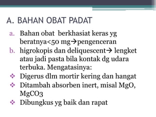 A. BAHAN OBAT PADAT 
a. Bahan obat berkhasiat keras yg 
beratnya<50 mgpengenceran 
b. higrokopis dan deliquescent lengket 
atau jadi pasta bila kontak dg udara 
terbuka. Mengatasinya: 
 Digerus dlm mortir kering dan hangat 
 Ditambah absorben inert, misal MgO, 
MgCO3 
 Dibungkus yg baik dan rapat 
 