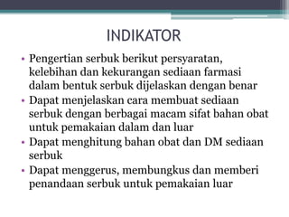 INDIKATOR 
• Pengertian serbuk berikut persyaratan, 
kelebihan dan kekurangan sediaan farmasi 
dalam bentuk serbuk dijelaskan dengan benar 
• Dapat menjelaskan cara membuat sediaan 
serbuk dengan berbagai macam sifat bahan obat 
untuk pemakaian dalam dan luar 
• Dapat menghitung bahan obat dan DM sediaan 
serbuk 
• Dapat menggerus, membungkus dan memberi 
penandaan serbuk untuk pemakaian luar 
 
