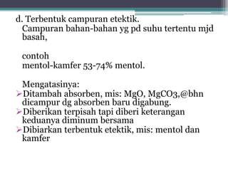 d. Terbentuk campuran etektik. 
Campuran bahan-bahan yg pd suhu tertentu mjd 
basah, 
contoh 
mentol-kamfer 53-74% mentol. 
Mengatasinya: 
Ditambah absorben, mis: MgO, MgCO3,@bhn 
dicampur dg absorben baru digabung. 
Diberikan terpisah tapi diberi keterangan 
keduanya diminum bersama 
Dibiarkan terbentuk etektik, mis: mentol dan 
kamfer 
 