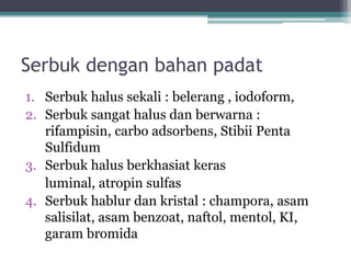 Serbuk dengan bahan padat 
1. Serbuk halus sekali : belerang , iodoform, 
2. Serbuk sangat halus dan berwarna : 
rifampisin, carbo adsorbens, Stibii Penta 
Sulfidum 
3. Serbuk halus berkhasiat keras 
luminal, atropin sulfas 
4. Serbuk hablur dan kristal : champora, asam 
salisilat, asam benzoat, naftol, mentol, KI, 
garam bromida 
 
