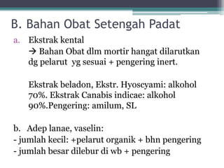 B. Bahan Obat Setengah Padat 
a. Ekstrak kental 
 Bahan Obat dlm mortir hangat dilarutkan 
dg pelarut yg sesuai + pengering inert. 
Ekstrak beladon, Ekstr. Hyoscyami: alkohol 
70%. Ekstrak Canabis indicae: alkohol 
90%.Pengering: amilum, SL 
b. Adep lanae, vaselin: 
- jumlah kecil: +pelarut organik + bhn pengering 
- jumlah besar dilebur di wb + pengering 
 