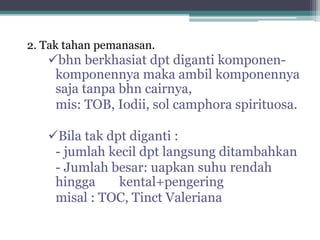 2. Tak tahan pemanasan. 
bhn berkhasiat dpt diganti komponen-komponennya 
maka ambil komponennya 
saja tanpa bhn cairnya, 
mis: TOB, Iodii, sol camphora spirituosa. 
Bila tak dpt diganti : 
- jumlah kecil dpt langsung ditambahkan 
- Jumlah besar: uapkan suhu rendah 
hingga kental+pengering 
misal : TOC, Tinct Valeriana 
 