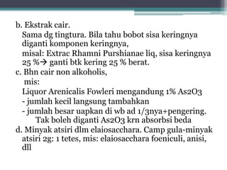 b. Ekstrak cair. 
Sama dg tingtura. Bila tahu bobot sisa keringnya 
diganti komponen keringnya, 
misal: Extrac Rhamni Purshianae liq, sisa keringnya 
25 % ganti btk kering 25 % berat. 
c. Bhn cair non alkoholis, 
mis: 
Liquor Arenicalis Fowleri mengandung 1% As2O3 
- jumlah kecil langsung tambahkan 
- jumlah besar uapkan di wb ad 1/3nya+pengering. 
Tak boleh diganti As2O3 krn absorbsi beda 
d. Minyak atsiri dlm elaiosacchara. Camp gula-minyak 
atsiri 2g: 1 tetes, mis: elaiosacchara foeniculi, anisi, 
dll 
 