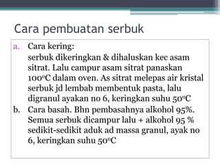Cara pembuatan serbuk 
a. Cara kering: 
serbuk dikeringkan & dihaluskan kec asam 
sitrat. Lalu campur asam sitrat panaskan 
100oC dalam oven. As sitrat melepas air kristal 
serbuk jd lembab membentuk pasta, lalu 
digranul ayakan no 6, keringkan suhu 50oC 
b. Cara basah. Bhn pembasahnya alkohol 95%. 
Semua serbuk dicampur lalu + alkohol 95 % 
sedikit-sedikit aduk ad massa granul, ayak no 
6, keringkan suhu 50oC 
 
