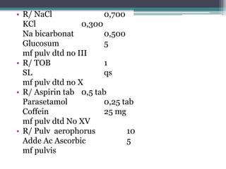 • R/ NaCl 0,700 
KCl 0,300 
Na bicarbonat 0,500 
Glucosum 5 
mf pulv dtd no III 
• R/ TOB 1 
SL qs 
mf pulv dtd no X 
• R/ Aspirin tab 0,5 tab 
Parasetamol 0,25 tab 
Coffein 25 mg 
mf pulv dtd No XV 
• R/ Pulv aerophorus 10 
Adde Ac Ascorbic 5 
mf pulvis 
 