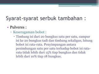 Syarat-syarat serbuk tambahan : 
• Pulveres : 
▫ Keseragaman bobot : 
 Timbang isi dari 20 bungkus satu per satu, campur 
isi ke 20 bungkus tadi dan timbang sekaligus, hitung 
bobot isi rata-rata. Penyimpangan antara 
penimbangan satu per satu terhadap bobot isi rata-rata 
tidak lebih dari 15% tiap bungkus dan tidak 
lebih dari 10% tiap 18 bungkus. 
 