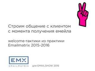 Строим общение с клиентом
с момента получения емейла
welcome-тактики из практики
Emailmatrix 2015-2016
для EMAILSHOW 2016
 