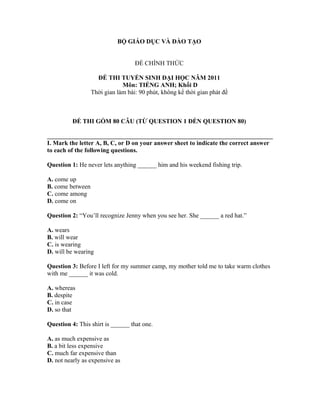 BỘ GIÁO DỤC VÀ ĐÀO TẠO
ĐỀ CHÍNH THỨC
ĐỀ THI TUYỂN SINH ĐẠI HỌC NĂM 2011
Môn: TIẾNG ANH; Khối D
Thời gian làm bài: 90 phút, không kể thời gian phát đề
ĐỀ THI GỒM 80 CÂU (TỪ QUESTION 1 ĐẾN QUESTION 80)
I. Mark the letter A, B, C, or D on your answer sheet to indicate the correct answer
to each of the following questions.
Question 1: He never lets anything ______ him and his weekend fishing trip.
A. come up
B. come between
C. come among
D. come on
Question 2: “You’ll recognize Jenny when you see her. She ______ a red hat.”
A. wears
B. will wear
C. is wearing
D. will be wearing
Question 3: Before I left for my summer camp, my mother told me to take warm clothes
with me ______ it was cold.
A. whereas
B. despite
C. in case
D. so that
Question 4: This shirt is ______ that one.
A. as much expensive as
B. a bit less expensive
C. much far expensive than
D. not nearly as expensive as
 