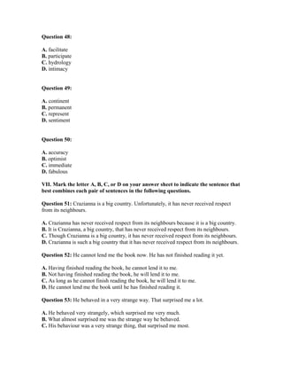 Question 48:
A. facilitate
B. participate
C. hydrology
D. intimacy
Question 49:
A. continent
B. permanent
C. represent
D. sentiment
Question 50:
A. accuracy
B. optimist
C. immediate
D. fabulous
VII. Mark the letter A, B, C, or D on your answer sheet to indicate the sentence that
best combines each pair of sentences in the following questions.
Question 51: Crazianna is a big country. Unfortunately, it has never received respect
from its neighbours.
A. Crazianna has never received respect from its neighbours because it is a big country.
B. It is Crazianna, a big country, that has never received respect from its neighbours.
C. Though Crazianna is a big country, it has never received respect from its neighbours.
D. Crazianna is such a big country that it has never received respect from its neighbours.
Question 52: He cannot lend me the book now. He has not finished reading it yet.
A. Having finished reading the book, he cannot lend it to me.
B. Not having finished reading the book, he will lend it to me.
C. As long as he cannot finish reading the book, he will lend it to me.
D. He cannot lend me the book until he has finished reading it.
Question 53: He behaved in a very strange way. That surprised me a lot.
A. He behaved very strangely, which surprised me very much.
B. What almost surprised me was the strange way he behaved.
C. His behaviour was a very strange thing, that surprised me most.
 