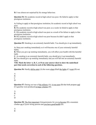 D. I was almost not surprised by his strange behaviour.
Question 54: His academic record at high school was poor. He failed to apply to that
prestigious institution.
A. Failing to apply to that prestigious institution, his academic record at high school was
poor.
B. His academic record at high school was poor; as a result, he failed to apply to that
prestigious institution.
C. His academic record at high school was poor as a result of his failure to apply to that
prestigious institution.
D. His academic record at high school was poor because he didn’t apply to that
prestigious institution.
Question 55: Smoking is an extremely harmful habit. You should give it up immediately.
A. Stop your smoking immediately so it will become one of your extremely harmful
habits.
B. When you give up smoking immediately, you will affect your health with this harmful
habit.
C. As smoking is an extremely harmful habit, you should give it up immediately.
D. You should give up smoking immediately and you will fall into an extremely harmful
habit.
VIII. Mark the letter A, B, C, or D on your answer sheet to show the underlined
part that needs correction in each of the following questions.
Question 56: Hardly did he enter (A) the room when (B)all the lights (C) went (D) out.
A
B
C
D
Question 57: During our tour of the refinery (A), it was seen (B) that both propane and
(C) gasoline were produced in large volumes (D).
A
B
C
D
Question 58: The first important (A)requirements for you to become (B) a mountain
climber are (C)your strong passion and you have good health (D).
A
B
 