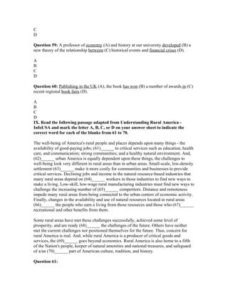 C
D
Question 59: A professor of economy (A) and history at our university developed (B) a
new theory of the relationship between (C) historical events and financial crises (D).
A
B
C
D
Question 60: Publishing in the UK (A), the book has won (B) a number of awards in (C)
recent regional book fairs (D).
A
B
C
D
IX. Read the following passage adapted from Understanding Rural America -
InfoUSA and mark the letter A, B, C, or D on your answer sheet to indicate the
correct word for each of the blanks from 61 to 70.
The well-being of America's rural people and places depends upon many things - the
availability of good-paying jobs; (61)______ to critical services such as education, health
care, and communication; strong communities; and a healthy natural environment. And,
(62)______ urban America is equally dependent upon these things, the challenges to
well-being look very different in rural areas than in urban areas. Small-scale, low-density
settlement (63)______ make it more costly for communities and businesses to provide
critical services. Declining jobs and income in the natural resource-based industries that
many rural areas depend on (64)______ workers in those industries to find new ways to
make a living. Low-skill, low-wage rural manufacturing industries must find new ways to
challenge the increasing number of (65)______ competitors. Distance and remoteness
impede many rural areas from being connected to the urban centers of economic activity.
Finally, changes in the availability and use of natural resources located in rural areas
(66)______ the people who earn a living from those resources and those who (67)______
recreational and other benefits from them.
Some rural areas have met these challenges successfully, achieved some level of
prosperity, and are ready (68)______ the challenges of the future. Others have neither
met the current challenges nor positioned themselves for the future. Thus, concern for
rural America is real. And, while rural America is a producer of critical goods and
services, the (69)______ goes beyond economics. Rural America is also home to a fifth
of the Nation's people, keeper of natural amenities and national treasures, and safeguard
of a/an (70)______ part of American culture, tradition, and history.
Question 61:
 
