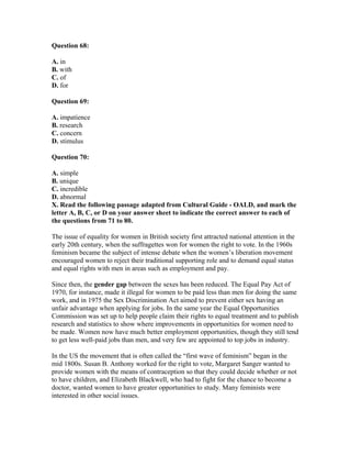 Question 68:
A. in
B. with
C. of
D. for
Question 69:
A. impatience
B. research
C. concern
D. stimulus
Question 70:
A. simple
B. unique
C. incredible
D. abnormal
X. Read the following passage adapted from Cultural Guide - OALD, and mark the
letter A, B, C, or D on your answer sheet to indicate the correct answer to each of
the questions from 71 to 80.
The issue of equality for women in British society first attracted national attention in the
early 20th century, when the suffragettes won for women the right to vote. In the 1960s
feminism became the subject of intense debate when the women’s liberation movement
encouraged women to reject their traditional supporting role and to demand equal status
and equal rights with men in areas such as employment and pay.
Since then, the gender gap between the sexes has been reduced. The Equal Pay Act of
1970, for instance, made it illegal for women to be paid less than men for doing the same
work, and in 1975 the Sex Discrimination Act aimed to prevent either sex having an
unfair advantage when applying for jobs. In the same year the Equal Opportunities
Commission was set up to help people claim their rights to equal treatment and to publish
research and statistics to show where improvements in opportunities for women need to
be made. Women now have much better employment opportunities, though they still tend
to get less well-paid jobs than men, and very few are appointed to top jobs in industry.
In the US the movement that is often called the “first wave of feminism” began in the
mid 1800s. Susan B. Anthony worked for the right to vote, Margaret Sanger wanted to
provide women with the means of contraception so that they could decide whether or not
to have children, and Elizabeth Blackwell, who had to fight for the chance to become a
doctor, wanted women to have greater opportunities to study. Many feminists were
interested in other social issues.
 