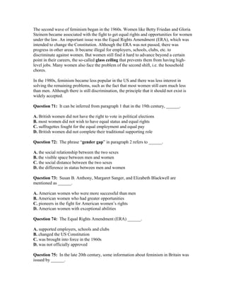 The second wave of feminism began in the 1960s. Women like Betty Friedan and Gloria
Steinem became associated with the fight to get equal rights and opportunities for women
under the law. An important issue was the Equal Rights Amendment (ERA), which was
intended to change the Constitution. Although the ERA was not passed, there was
progress in other areas. It became illegal for employers, schools, clubs, etc. to
discriminate against women. But women still find it hard to advance beyond a certain
point in their careers, the so-called glass ceiling that prevents them from having high-
level jobs. Many women also face the problem of the second shift, i.e. the household
chores.
In the 1980s, feminism became less popular in the US and there was less interest in
solving the remaining problems, such as the fact that most women still earn much less
than men. Although there is still discrimination, the principle that it should not exist is
widely accepted.
Question 71: It can be inferred from paragraph 1 that in the 19th century, ______.
A. British women did not have the right to vote in political elections
B. most women did not wish to have equal status and equal rights
C. suffragettes fought for the equal employment and equal pay
D. British women did not complete their traditional supporting role
Question 72: The phrase “gender gap” in paragraph 2 refers to ______.
A. the social relationship between the two sexes
B. the visible space between men and women
C. the social distance between the two sexes
D. the difference in status between men and women
Question 73: Susan B. Anthony, Margaret Sanger, and Elizabeth Blackwell are
mentioned as ______.
A. American women who were more successful than men
B. American women who had greater opportunities
C. pioneers in the fight for American women’s rights
D. American women with exceptional abilities
Question 74: The Equal Rights Amendment (ERA) ______.
A. supported employers, schools and clubs
B. changed the US Constitution
C. was brought into force in the 1960s
D. was not officially approved
Question 75: In the late 20th century, some information about feminism in Britain was
issued by ______.
 