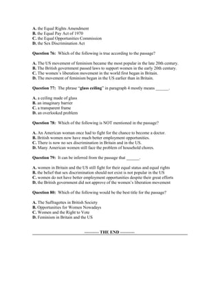A. the Equal Rights Amendment
B. the Equal Pay Act of 1970
C. the Equal Opportunities Commission
D. the Sex Discrimination Act
Question 76: Which of the following is true according to the passage?
A. The US movement of feminism became the most popular in the late 20th century.
B. The British government passed laws to support women in the early 20th century.
C. The women’s liberation movement in the world first began in Britain.
D. The movement of feminism began in the US earlier than in Britain.
Question 77: The phrase “glass ceiling” in paragraph 4 mostly means ______.
A. a ceiling made of glass
B. an imaginary barrier
C. a transparent frame
D. an overlooked problem
Question 78: Which of the following is NOT mentioned in the passage?
A. An American woman once had to fight for the chance to become a doctor.
B. British women now have much better employment opportunities.
C. There is now no sex discrimination in Britain and in the US.
D. Many American women still face the problem of household chores.
Question 79: It can be inferred from the passage that ______.
A. women in Britain and the US still fight for their equal status and equal rights
B. the belief that sex discrimination should not exist is not popular in the US
C. women do not have better employment opportunities despite their great efforts
D. the British government did not approve of the women’s liberation movement
Question 80: Which of the following would be the best title for the passage?
A. The Suffragettes in British Society
B. Opportunities for Women Nowadays
C. Women and the Right to Vote
D. Feminism in Britain and the US
---------- THE END ----------
 