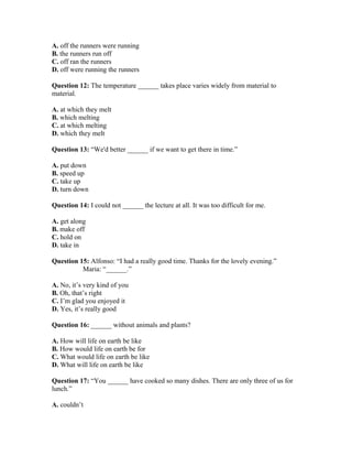 A. off the runners were running
B. the runners run off
C. off ran the runners
D. off were running the runners
Question 12: The temperature ______ takes place varies widely from material to
material.
A. at which they melt
B. which melting
C. at which melting
D. which they melt
Question 13: “We'd better ______ if we want to get there in time.”
A. put down
B. speed up
C. take up
D. turn down
Question 14: I could not ______ the lecture at all. It was too difficult for me.
A. get along
B. make off
C. hold on
D. take in
Question 15: Alfonso: “I had a really good time. Thanks for the lovely evening.”
Maria: “______.”
A. No, it’s very kind of you
B. Oh, that’s right
C. I’m glad you enjoyed it
D. Yes, it’s really good
Question 16: ______ without animals and plants?
A. How will life on earth be like
B. How would life on earth be for
C. What would life on earth be like
D. What will life on earth be like
Question 17: “You ______ have cooked so many dishes. There are only three of us for
lunch.”
A. couldn’t
 